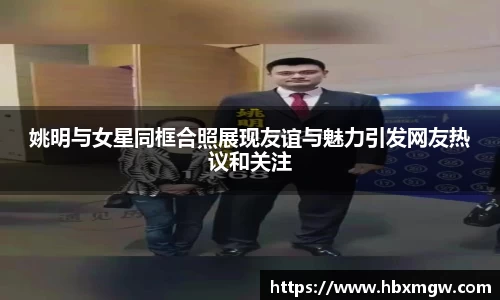 姚明与女星同框合照展现友谊与魅力引发网友热议和关注