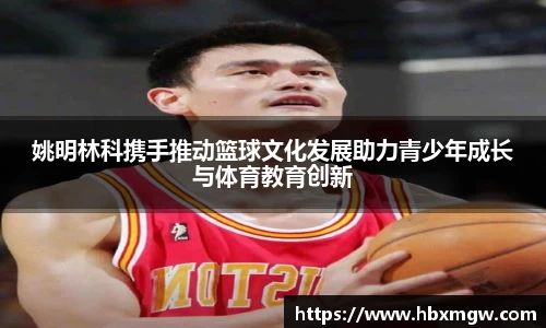 姚明林科携手推动篮球文化发展助力青少年成长与体育教育创新